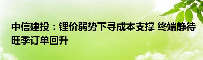 中信建投:锂价弱势下寻成本支撑 终端静待旺季订单回升