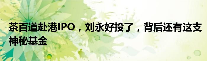 茶百道赴港IPO,刘永好投了,背后还有这支神秘基金