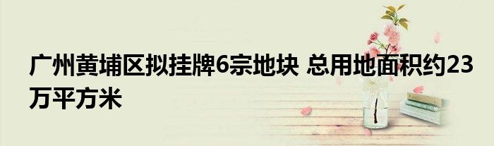 广州黄埔区拟挂牌6宗地块 总用地面积约23万平方米