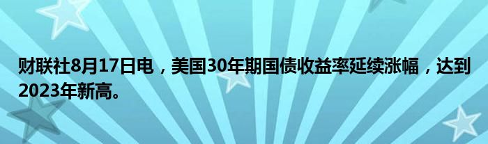 财联社8月17日电，美国30年期国债收益率延续涨幅，达到2023年新高。