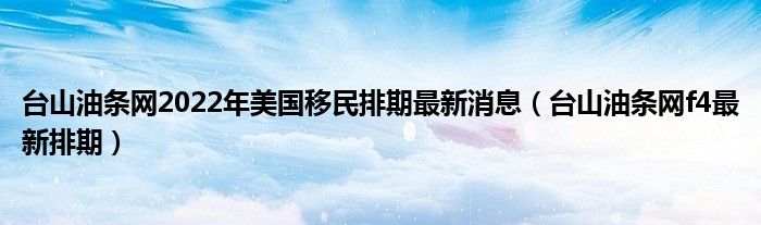 台山油条网2022年美国移民排期最新消息(台山油条网f4最新排期)