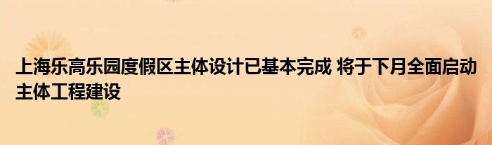 上海乐高乐园度假区主体设计已基本完成 将于下月全面启动主体工程建设