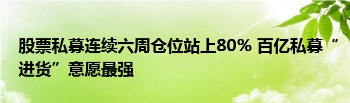 股票私募连续六周仓位站上80% 百亿私募“进货”意愿最强