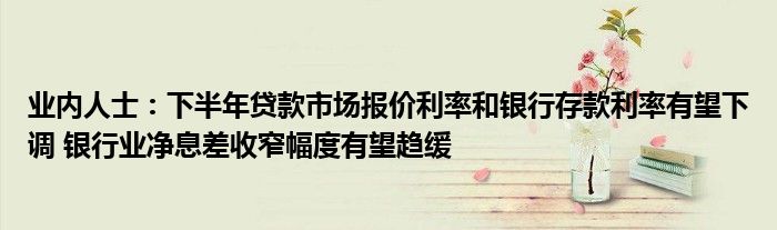业内人士:下半年贷款市场报价利率和银行存款利率有望下调 银行业净息差收窄幅度有望趋缓