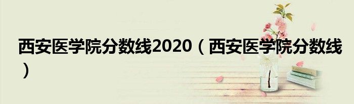 西安医学院分数线2020(西安医学院分数线)