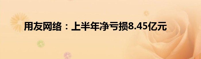 用友网络:上半年净亏损8.45亿元