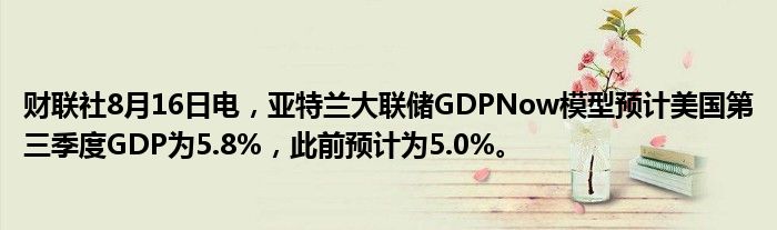 财联社8月16日电，亚特兰大联储GDPNow模型预计美国第三季度GDP为5.8%，此前预计为5.0%。