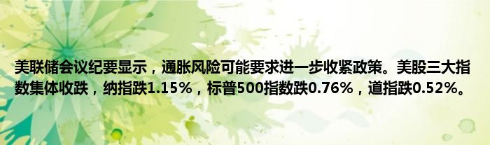 美联储会议纪要显示，通胀风险可能要求进一步收紧政策。美股三大指数集体收跌，纳指跌1.15%，标普500指数跌0.76%，道指跌0.52%。