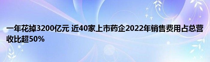 一年花掉3200亿元 近40家上市药企2022年销售费用占总营收比超50%
