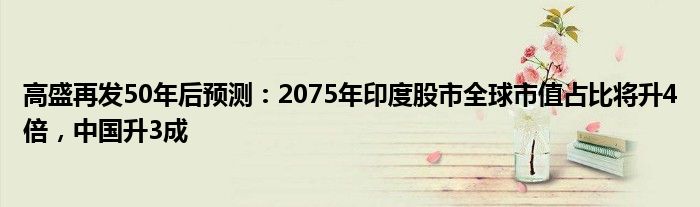 高盛再发50年后预测:2075年印度股市全球市值占比将升4倍,中国升3成