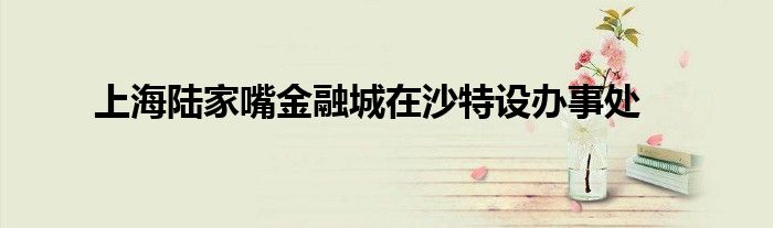 上海陆家嘴金融城在沙特设办事处