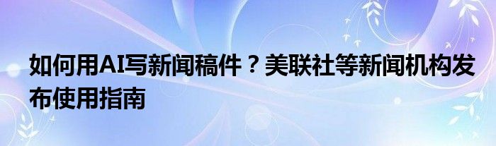 如何用AI写新闻稿件?美联社等新闻机构发布使用指南