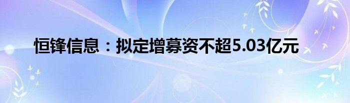 恒锋信息:拟定增募资不超5.03亿元