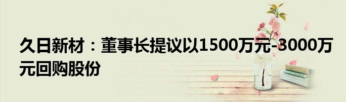久日新材:董事长提议以1500万元-3000万元回购股份
