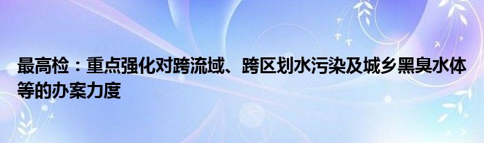 最高检：重点强化对跨流域、跨区划水污染及城乡黑臭水体等的办案力度