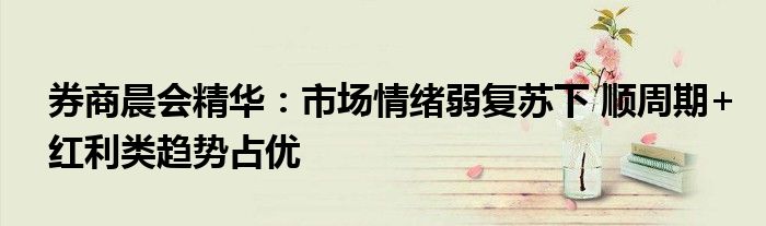券商晨会精华：市场情绪弱复苏下 顺周期+红利类趋势占优