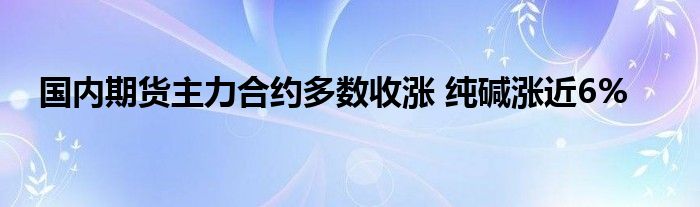 国内期货主力合约多数收涨 纯碱涨近6%