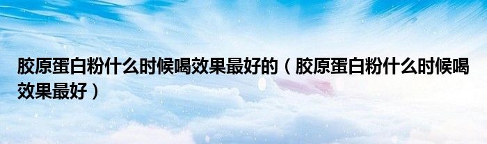 胶原蛋白粉什么时候喝效果最好的(胶原蛋白粉什么时候喝效果最好)