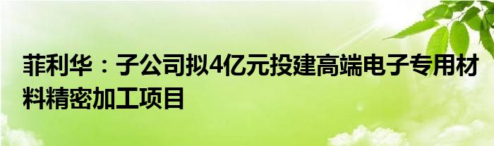 菲利华:子公司拟4亿元投建高端电子专用材料精密加工项目