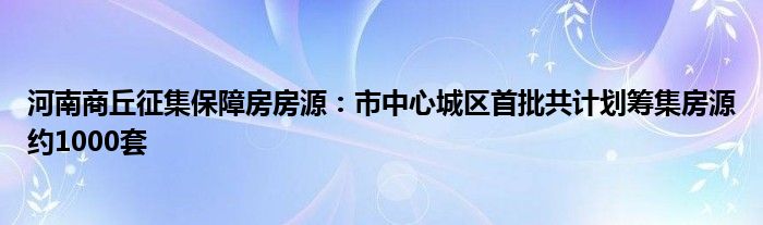 河南商丘征集保障房房源:市中心城区首批共计划筹集房源约1000套