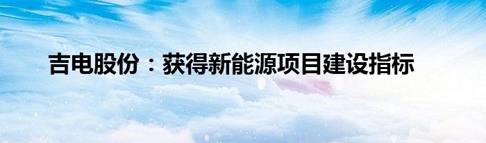吉电股份:获得新能源项目建设指标