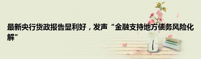 最新央行货政报告显利好,发声“金融支持地方债务风险化解”