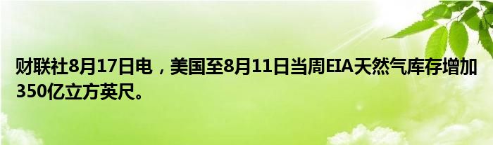 财联社8月17日电,美国至8月11日当周EIA天然气库存增加350亿立方英尺。