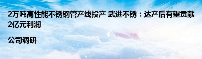 2万吨高性能不锈钢管产线投产 武进不锈:达产后有望贡献2亿元利润|公司调研