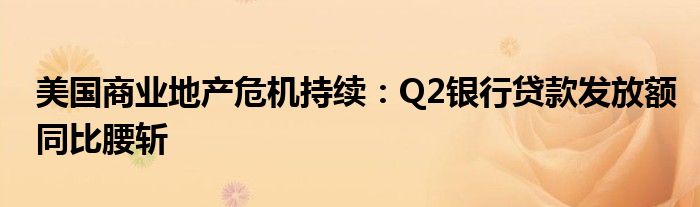 美国商业地产危机持续:Q2银行贷款发放额同比腰斩