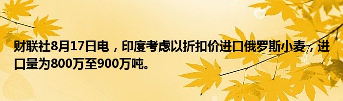 财联社8月17日电，印度考虑以折扣价进口俄罗斯小麦，进口量为800万至900万吨。