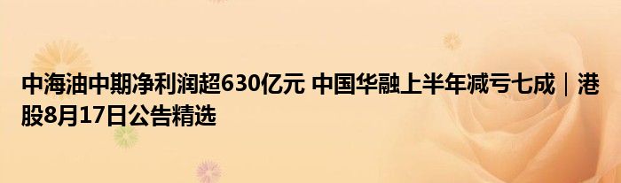 中海油中期净利润超630亿元 中国华融上半年减亏七成|港股8月17日公告精选