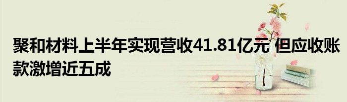 聚和材料上半年实现营收41.81亿元 但应收账款激增近五成