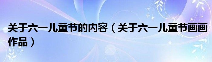 关于六一儿童节的内容(关于六一儿童节画画作品)
