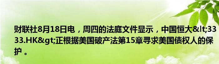 财联社8月18日电,周四的法庭文件显示,中国恒大<3333.HK>正根据美国破产法第15章寻求美国债权人的保护 。