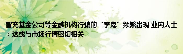 冒充基金公司等金融机构行骗的“李鬼”频繁出现 业内人士:这或与市场行情密切相关
