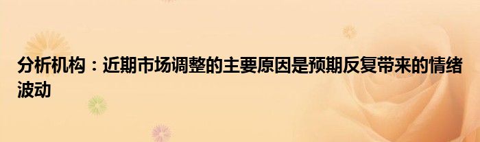 分析机构:近期市场调整的主要原因是预期反复带来的情绪波动