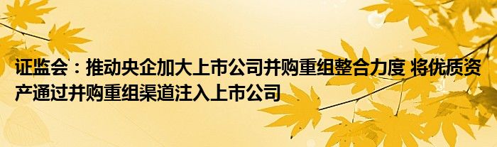 证监会:推动央企加大上市公司并购重组整合力度 将优质资产通过并购重组渠道注入上市公司