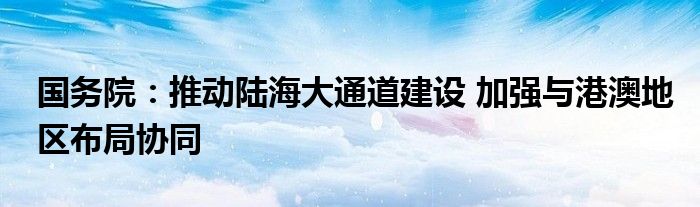 国务院:推动陆海大通道建设 加强与港澳地区布局协同