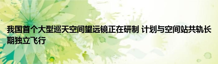 我国首个大型巡天空间望远镜正在研制 计划与空间站共轨长期独立飞行