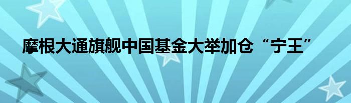 摩根大通旗舰中国基金大举加仓“宁王”