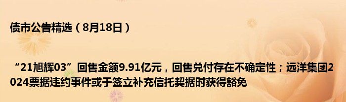 债市公告精选(8月18日)|“21旭辉03”回售金额9.91亿元,回售兑付存在不确定性;远洋集团2024票据违约事件或于签立补充信托契据时获得豁免