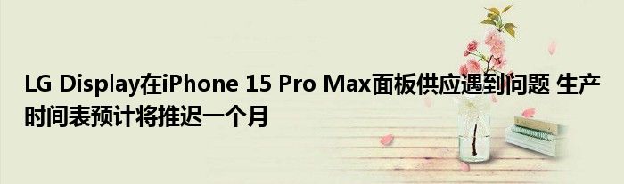 LG Display在iPhone 15 Pro Max面板供应遇到问题 生产时间表预计将推迟一个月