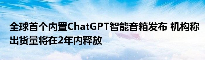 全球首个内置ChatGPT智能音箱发布 机构称出货量将在2年内释放