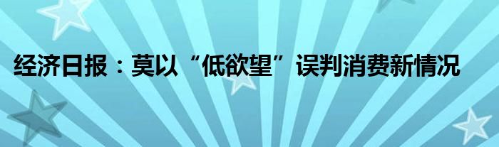 经济日报:莫以“低欲望”误判消费新情况
