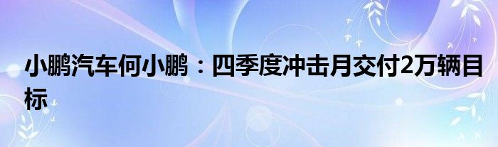 小鹏汽车何小鹏:四季度冲击月交付2万辆目标