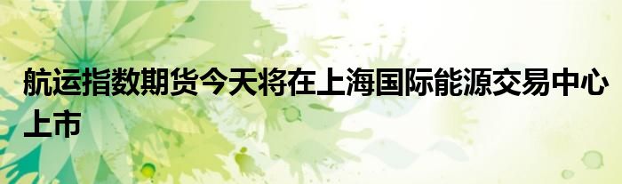 航运指数期货今天将在上海国际能源交易中心上市