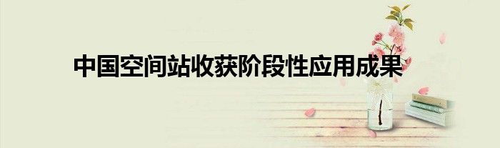 中国空间站收获阶段性应用成果