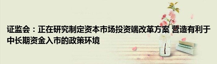 证监会:正在研究制定资本市场投资端改革方案 营造有利于中长期资金入市的政策环境