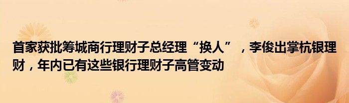 首家获批筹城商行理财子总经理“换人”,李俊出掌杭银理财,年内已有这些银行理财子高管变动