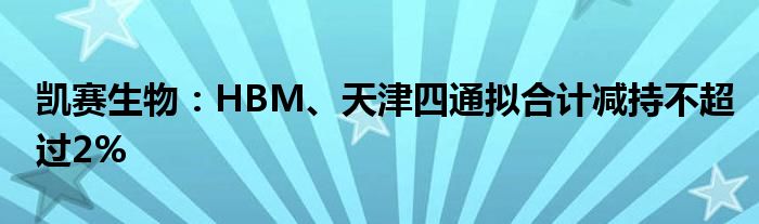 凯赛生物：HBM、天津四通拟合计减持不超过2%